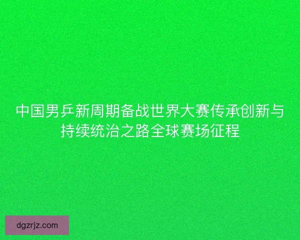 中国男乒新周期备战世界大赛传承创新与持续统治之路全球赛场征程