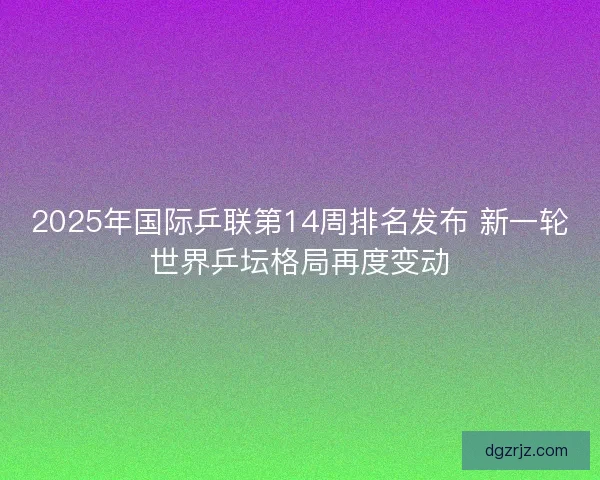 2025年国际乒联第14周排名发布 新一轮世界乒坛格局再度变动