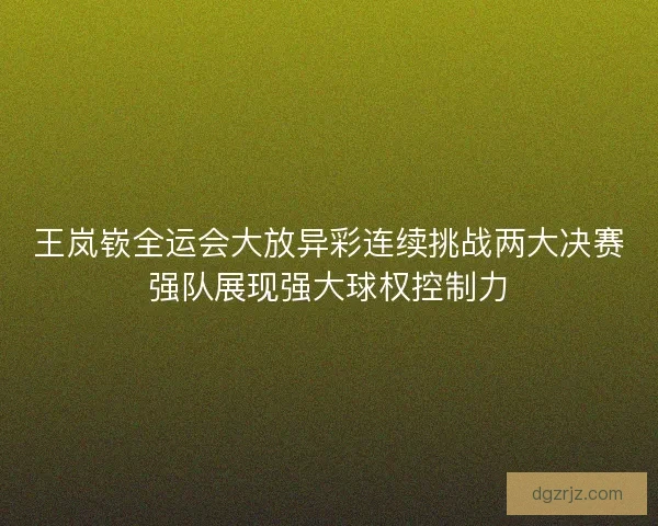 王岚嵚全运会大放异彩连续挑战两大决赛强队展现强大球权控制力