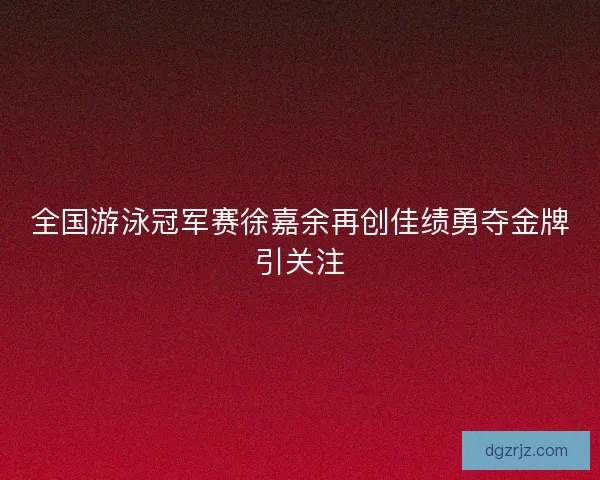 全国游泳冠军赛徐嘉余再创佳绩勇夺金牌引关注