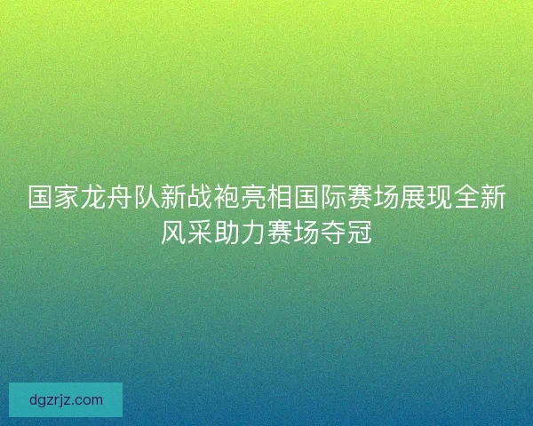 国家龙舟队新战袍亮相国际赛场展现全新风采助力赛场夺冠